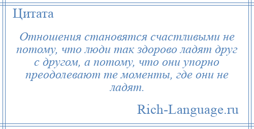 
    Отношения становятся счастливыми не потому, что люди так здорово ладят друг с другом, а потому, что они упорно преодолевают те моменты, где они не ладят.