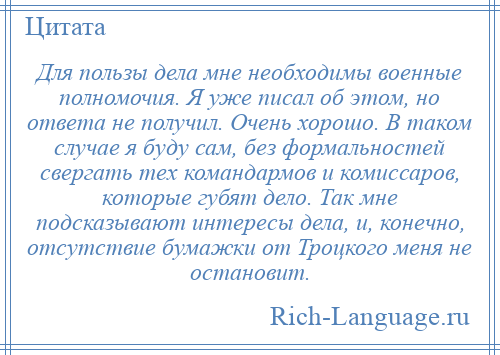 
    Для пользы дела мне необходимы военные полномочия. Я уже писал об этом, но ответа не получил. Очень хорошо. В таком случае я буду сам, без формальностей свергать тех командармов и комиссаров, которые губят дело. Так мне подсказывают интересы дела, и, конечно, отсутствие бумажки от Троцкого меня не остановит.