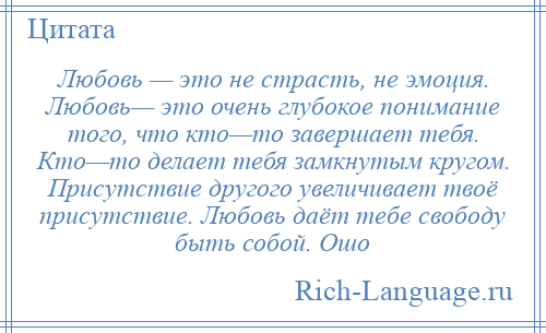 
    Любовь — это не страсть, не эмоция. Любовь— это очень глубокое понимание того, что кто—то завершает тебя. Кто—то делает тебя замкнутым кругом. Присутствие другого увеличивает твоё присутствие. Любовь даёт тебе свободу быть собой. Ошо