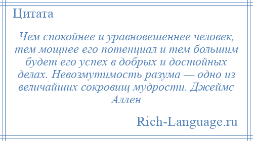 
    Чем спокойнее и уравновешеннее человек, тем мощнее его потенциал и тем большим будет его успех в добрых и достойных делах. Невозмутимость разума — одно из величайших сокровищ мудрости. Джеймс Аллен