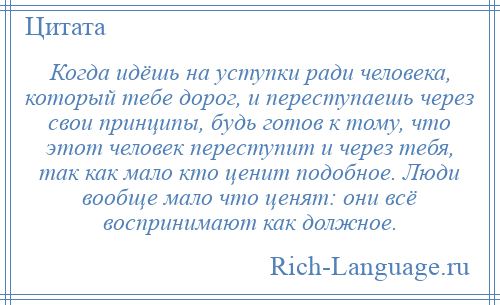 
    Когда идёшь на уступки ради человека, который тебе дорог, и переступаешь через свои принципы, будь готов к тому, что этот человек переступит и через тебя, так как мало кто ценит подобное. Люди вообще мало что ценят: они всё воспринимают как должное.