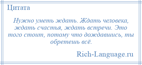 
    Нужно уметь ждать. Ждать человека, ждать счастья, ждать встречи. Это того стоит, потому что дождавшись, ты обретешь всё.