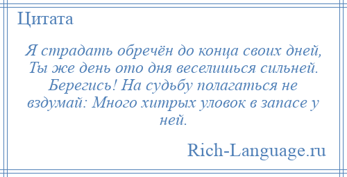 
    Я страдать обречён до конца своих дней, Ты же день ото дня веселишься сильней. Берегись! На судьбу полагаться не вздумай: Много хитрых уловок в запасе у ней.