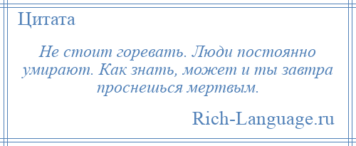 
    Не стоит горевать. Люди постоянно умирают. Как знать, может и ты завтра проснешься мертвым.