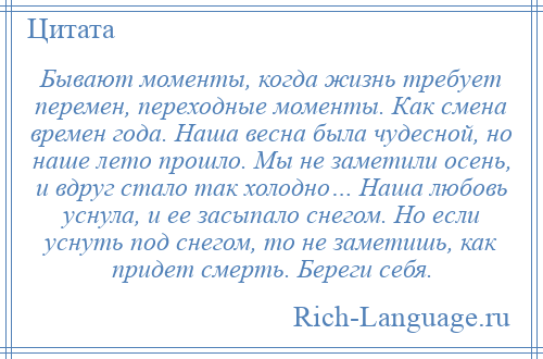 
    Бывают моменты, когда жизнь требует перемен, переходные моменты. Как смена времен года. Наша весна была чудесной, но наше лето прошло. Мы не заметили осень, и вдруг стало так холодно… Наша любовь уснула, и ее засыпало снегом. Но если уснуть под снегом, то не заметишь, как придет смерть. Береги себя.