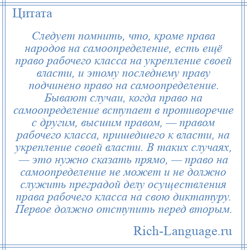 
    Следует помнить, что, кроме права народов на самоопределение, есть ещё право рабочего класса на укрепление своей власти, и этому последнему праву подчинено право на самоопределение. Бывают случаи, когда право на самоопределение вступает в противоречие с другим, высшим правом, — правом рабочего класса, пришедшего к власти, на укрепление своей власти. В таких случаях, — это нужно сказать прямо, — право на самоопределение не может и не должно служить преградой делу осуществления права рабочего класса на свою диктатуру. Первое должно отступить перед вторым.