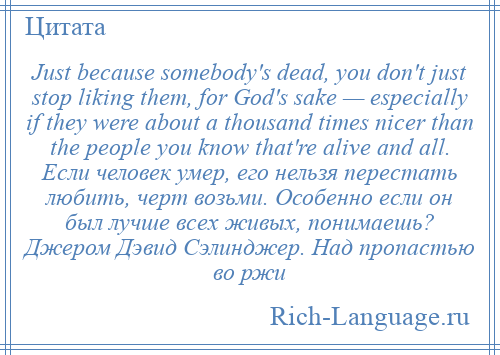 
    Just because somebody's dead, you don't just stop liking them, for God's sake — especially if they were about a thousand times nicer than the people you know that're alive and all. Если человек умер, его нельзя перестать любить, черт возьми. Особенно если он был лучше всех живых, понимаешь? Джером Дэвид Сэлинджер. Над пропастью во ржи