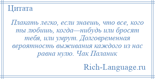 
    Плакать легко, если знаешь, что все, кого ты любишь, когда—нибудь или бросят тебя, или умрут. Долговременная вероятность выживания каждого из нас равна нулю. Чак Паланик