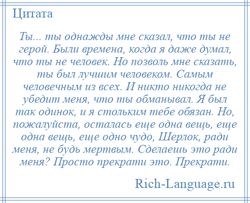 
    Ты... ты однажды мне сказал, что ты не герой. Были времена, когда я даже думал, что ты не человек. Но позволь мне сказать, ты был лучшим человеком. Самым человечным из всех. И никто никогда не убедит меня, что ты обманывал. Я был так одинок, и я стольким тебе обязан. Но, пожалуйста, осталась еще одна вещь, еще одна вещь, еще одно чудо, Шерлок, ради меня, не будь мертвым. Сделаешь это ради меня? Просто прекрати это. Прекрати.