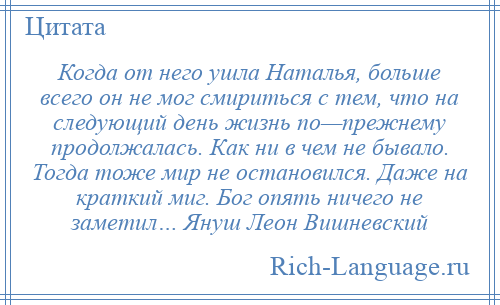 
    Когда от него ушла Наталья, больше всего он не мог смириться с тем, что на следующий день жизнь по—прежнему продолжалась. Как ни в чем не бывало. Тогда тоже мир не остановился. Даже на краткий миг. Бог опять ничего не заметил… Януш Леон Вишневский