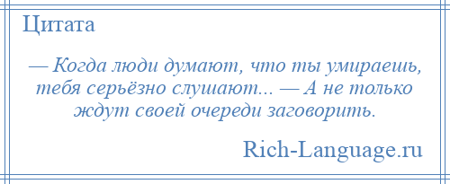 
    — Когда люди думают, что ты умираешь, тебя серьёзно слушают... — А не только ждут своей очереди заговорить.