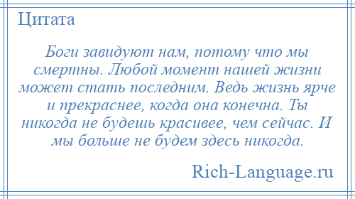 
    Боги завидуют нам, потому что мы смертны. Любой момент нашей жизни может стать последним. Ведь жизнь ярче и прекраснее, когда она конечна. Ты никогда не будешь красивее, чем сейчас. И мы больше не будем здесь никогда.