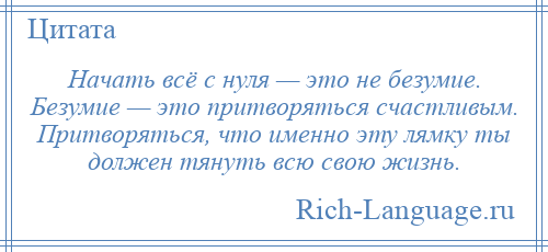 
    Начать всё с нуля — это не безумие. Безумие — это притворяться счастливым. Притворяться, что именно эту лямку ты должен тянуть всю свою жизнь.