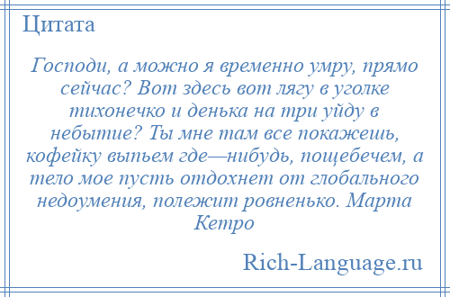 
    Господи, а можно я временно умру, прямо сейчас? Вот здесь вот лягу в уголке тихонечко и денька на три уйду в небытие? Ты мне там все покажешь, кофейку выпьем где—нибудь, пощебечем, а тело мое пусть отдохнет от глобального недоумения, полежит ровненько. Марта Кетро
