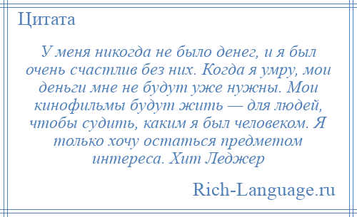 
    У меня никогда не было денег, и я был очень счастлив без них. Когда я умру, мои деньги мне не будут уже нужны. Мои кинофильмы будут жить — для людей, чтобы судить, каким я был человеком. Я только хочу остаться предметом интереса. Хит Леджер