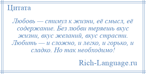 
    Любовь — стимул к жизни, её смысл, её содержание. Без любви теряешь вкус жизни, вкус желаний, вкус страсти. Любить — и сложно, и легко, и горько, и сладко. Но так необходимо!