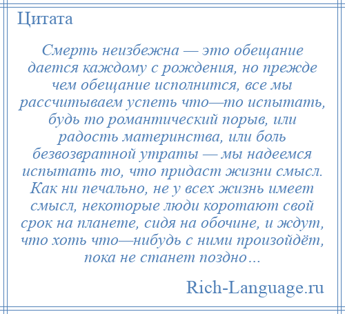 
    Смерть неизбежна — это обещание дается каждому с рождения, но прежде чем обещание исполнится, все мы рассчитываем успеть что—то испытать, будь то романтический порыв, или радость материнства, или боль безвозвратной утраты — мы надеемся испытать то, что придаст жизни смысл. Как ни печально, не у всех жизнь имеет смысл, некоторые люди коротают свой срок на планете, сидя на обочине, и ждут, что хоть что—нибудь с ними произойдёт, пока не станет поздно…