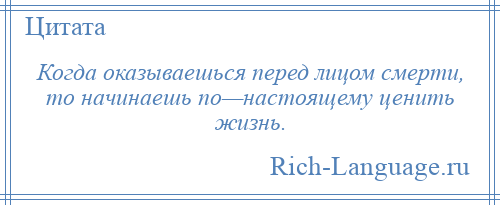 
    Когда оказываешься перед лицом смерти, то начинаешь по—настоящему ценить жизнь.