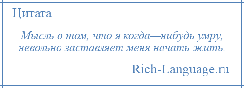 
    Мысль о том, что я когда—нибудь умру, невольно заставляет меня начать жить.