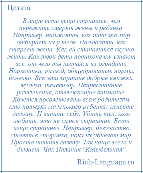 
    В мире есть вещи страшнее, чем пережить смерть жены и ребенка. Например, наблюдать, как тот же мир отбирает их у тебя. Наблюдать, как стареет жена. Как ей становится скучно жить. Как твои дети потихонечку узнают все, от чего ты пытался их оградить. Наркотики, развод, общепринятые нормы, болезни. Все эти хорошие добрые книжки, музыка, телевизор. Непрестанные развлечения, отвлекающие внимание. Хочется посоветовать всем родителям, кто потерял маленького ребенка: живите дальше. И вините себя. Убить тех, кого любишь, это не самое страшное. Есть вещи страшнее. Например, безучастно стоять в сторонке, пока их убивает мир. Просто читать газету. Так чаще всего и бывает. Чак Паланик Колыбельная 