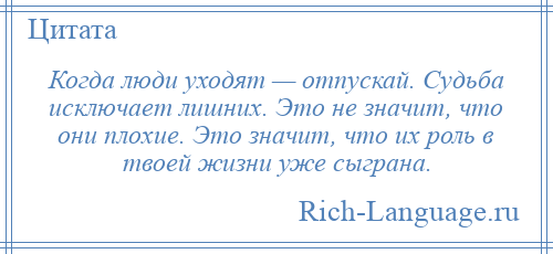 
    Когда люди уходят — отпускай. Судьба исключает лишних. Это не значит, что они плохие. Это значит, что их роль в твоей жизни уже сыграна.