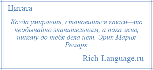 
    Когда умираешь, становишься каким—то необычайно значительным, а пока жив, никому до тебя дела нет. Эрих Мария Ремарк