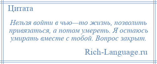 
    Нельзя войти в чью—то жизнь, позволить привязаться, а потом умереть. Я остаюсь умирать вместе с тобой. Вопрос закрыт.