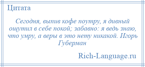 
    Сегодня, выпив кофе поутру, я дивный ощутил в себе покой; забавно: я ведь знаю, что умру, а веры в это нету никакой. Игорь Губерман
