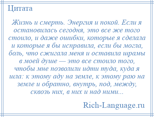 
    Жизнь и смерть. Энергия и покой. Если я остановилась сегодня, это все же того стоило, и даже ошибки, которые я сделала и которые я бы исправила, если бы могла, боль, что сжигала меня и оставила шрамы в моей душе — это все стоило того, чтобы мне позволили идти туда, куда я шла: к этому аду на земле, к этому раю на земле и обратно, внутрь, под, между, сквозь них, в них и над ними...