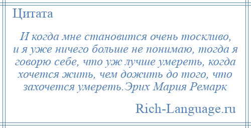 
    И когда мне становится очень тоскливо, и я уже ничего больше не понимаю, тогда я говорю себе, что уж лучше умереть, когда хочется жить, чем дожить до того, что захочется умереть.Эрих Мария Ремарк