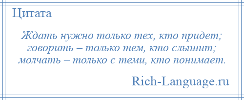 
    Ждать нужно только тех, кто придет; говорить – только тем, кто слышит; молчать – только с теми, кто понимает.