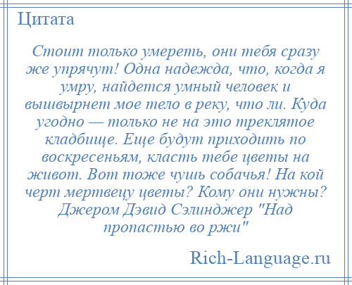 
    Стоит только умереть, они тебя сразу же упрячут! Одна надежда, что, когда я умру, найдется умный человек и вышвырнет мое тело в реку, что ли. Куда угодно — только не на это треклятое кладбище. Еще будут приходить по воскресеньям, класть тебе цветы на живот. Вот тоже чушь собачья! На кой черт мертвецу цветы? Кому они нужны? Джером Дэвид Сэлинджер Над пропастью во ржи 