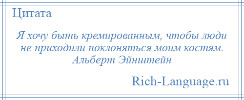 
    Я хочу быть кремированным, чтобы люди не приходили поклоняться моим костям. Альберт Эйнштейн