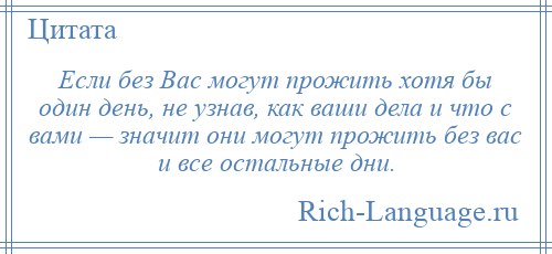 
    Если без Вас могут прожить хотя бы один день, не узнав, как ваши дела и что с вами — значит они могут прожить без вас и все остальные дни.