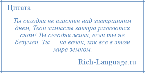 
    Ты сегодня не властен над завтрашним днем, Твои замыслы завтра развеются сном! Ты сегодня живи, если ты не безумен. Ты — не вечен, как все в этом мире земном.