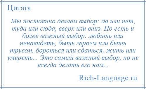 
    Мы постоянно делаем выбор: да или нет, туда или сюда, вверх или вниз. Но есть и более важный выбор: любить или ненавидеть, быть героем или быть трусом, бороться или сдаться, жить или умереть... Это самый важный выбор, но не всегда делать его нам...