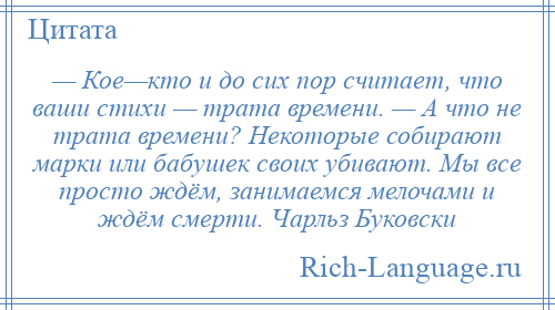 
    — Кое—кто и до сих пор считает, что ваши стихи — трата времени. — А что не трата времени? Некоторые собирают марки или бабушек своих убивают. Мы все просто ждём, занимаемся мелочами и ждём смерти. Чарльз Буковски