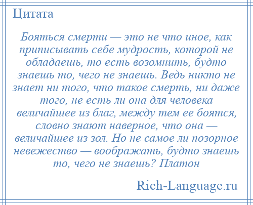 
    Бояться смерти — это не что иное, как приписывать себе мудрость, которой не обладаешь, то есть возомнить, будто знаешь то, чего не знаешь. Ведь никто не знает ни того, что такое смерть, ни даже того, не есть ли она для человека величайшее из благ, между тем ее боятся, словно знают наверное, что она — величайшее из зол. Но не самое ли позорное невежество — воображать, будто знаешь то, чего не знаешь? Платон