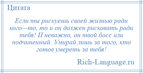 
    Если ты рискуешь своей жизнью ради кого—то, то и он должен рисковать ради тебя! И неважно, он твой босс или подчиненный. Умирай лишь за того, кто готов умереть за тебя!
