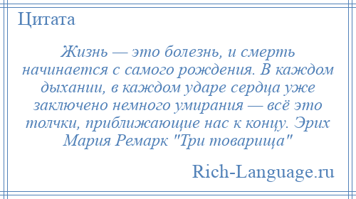 
    Жизнь — это болезнь, и смерть начинается с самого рождения. В каждом дыхании, в каждом ударе сердца уже заключено немного умирания — всё это толчки, приближающие нас к концу. Эрих Мария Ремарк Три товарища 