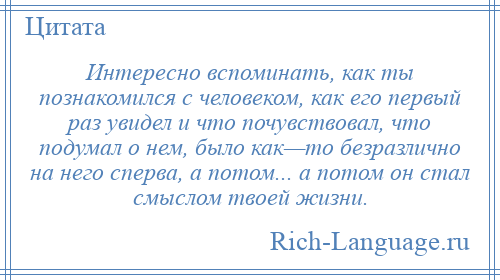 
    Интересно вспоминать, как ты познакомился с человеком, как его первый раз увидел и что почувствовал, что подумал о нем, было как—то безразлично на него сперва, а потом... а потом он стал смыслом твоей жизни.