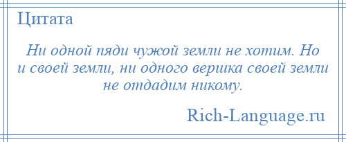 
    Ни одной пяди чужой земли не хотим. Но и своей земли, ни одного вершка своей земли не отдадим никому.