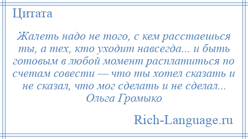 
    Жалеть надо не того, с кем расстаешься ты, а тех, кто уходит навсегда... и быть готовым в любой момент расплатиться по счетам совести — что ты хотел сказать и не сказал, что мог сделать и не сделал... Ольга Громыко