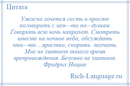 
    Ужасно хочется сесть и просто поговорить с кем—то по—душам. Говорить всю ночь напролет. Смотреть вместе на ночное небо, обсуждать что—то ...яростно, спорить. молчать. Мне не хватает такого время врепровождения. Безумно не хватает. Фридрих Ницше