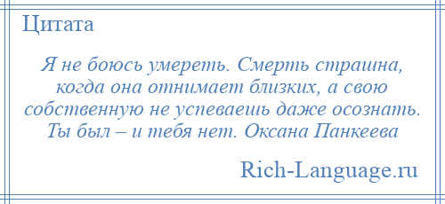 
    Я не боюсь умереть. Смерть страшна, когда она отнимает близких, а свою собственную не успеваешь даже осознать. Ты был – и тебя нет. Оксана Панкеева