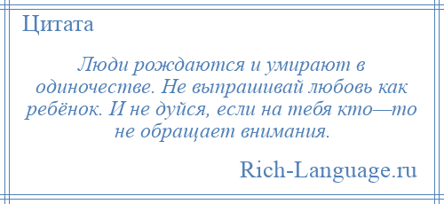 
    Люди рождаются и умирают в одиночестве. Не выпрашивай любовь как ребёнок. И не дуйся, если на тебя кто—то не обращает внимания.