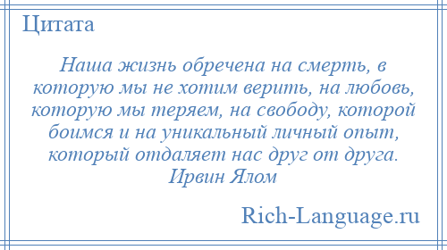 
    Наша жизнь обречена на смерть, в которую мы не хотим верить, на любовь, которую мы теряем, на свободу, которой боимся и на уникальный личный опыт, который отдаляет нас друг от друга. Ирвин Ялом