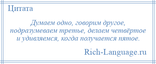 
    Думаем одно, говорим другое, подразумеваем третье, делаем четвёртое и удивляемся, когда получается пятое.