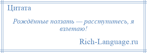 
    Рождённые ползать — расступитесь, я взлетаю!