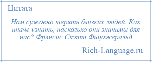 
    Нам суждено терять близких людей. Как иначе узнать, насколько они значимы для нас? Фрэнсис Скотт Фицджеральд